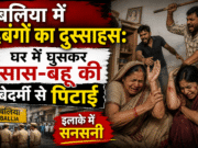 बलिया में दबंगों का दुस्साहस: घर में घुसकर सास-बहू की बेदर्मी से पिटाई, इलाके में सनसनी